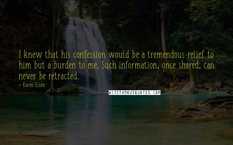 Karen Essex quotes: I knew that his confession would be a tremendous relief to him but a burden to me. Such information, once shared, can never be retracted.