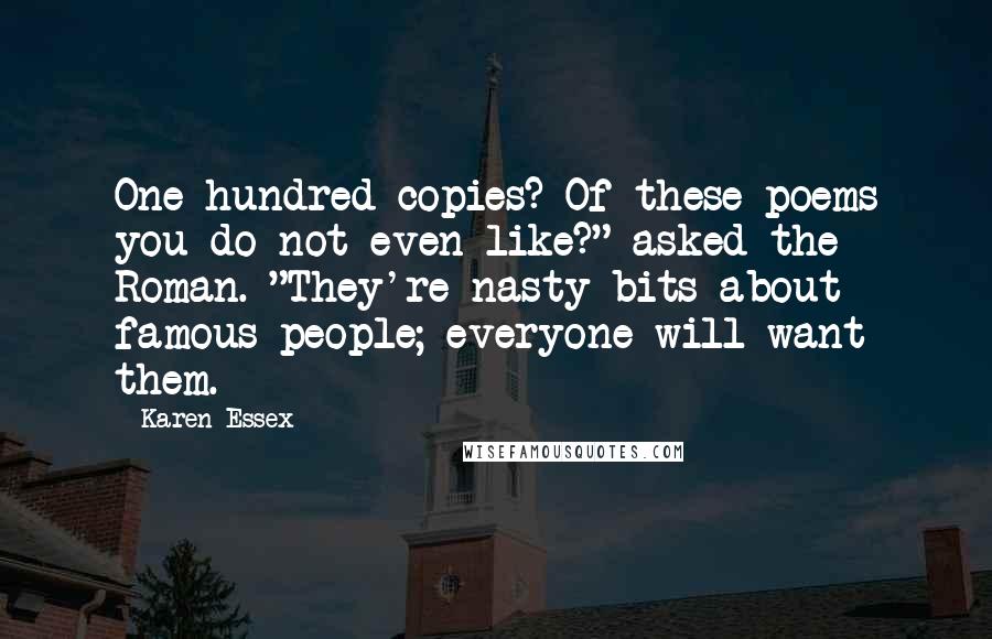 Karen Essex quotes: One hundred copies? Of these poems you do not even like?" asked the Roman. "They're nasty bits about famous people; everyone will want them. Karen Essex quotes: One hundred copies? Of these poems you do not even like?" asked the Roman. "They're nasty bits about famous people; everyone will want them.