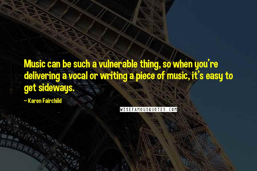 Karen Fairchild quotes: Music can be such a vulnerable thing, so when you're delivering a vocal or writing a piece of music, it's easy to get sideways.