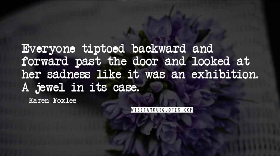 Karen Foxlee quotes: Everyone tiptoed backward and forward past the door and looked at her sadness like it was an exhibition. A jewel in its case.