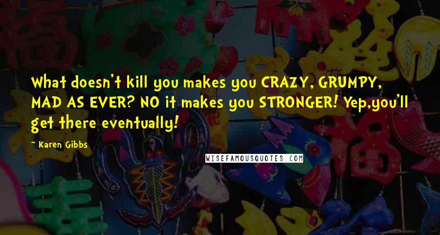 Karen Gibbs quotes: What doesn't kill you makes you CRAZY, GRUMPY, MAD AS EVER? NO it makes you STRONGER! Yep,you'll get there eventually!