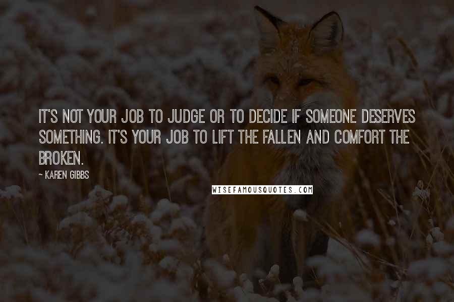Karen Gibbs quotes: It's not your job to judge or to decide if someone deserves something. It's your job to lift the fallen and comfort the broken.