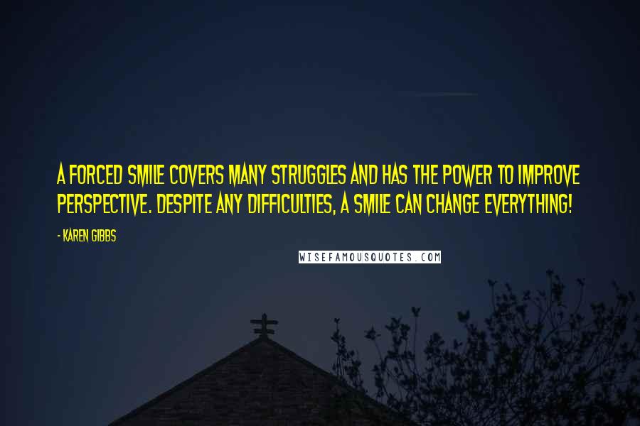 Karen Gibbs quotes: A forced smile covers many struggles and has the power to improve perspective. Despite any difficulties, a smile can change everything!