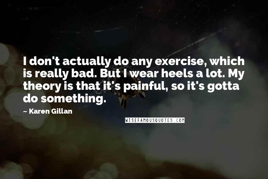 Karen Gillan quotes: I don't actually do any exercise, which is really bad. But I wear heels a lot. My theory is that it's painful, so it's gotta do something. Karen Gillan quotes: I don't actually do any exercise, which is really bad. But I wear heels a lot. My theory is that it's painful, so it's gotta do something.