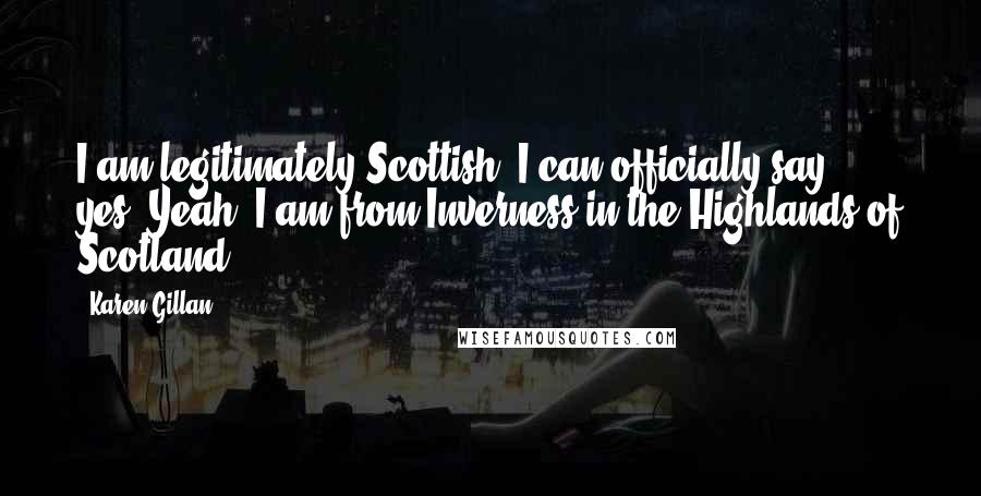 Karen Gillan quotes: I am legitimately Scottish. I can officially say - yes. Yeah, I am from Inverness in the Highlands of Scotland.