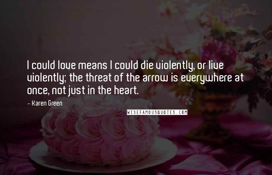 Karen Green quotes: I could love means I could die violently, or live violently; the threat of the arrow is everywhere at once, not just in the heart.