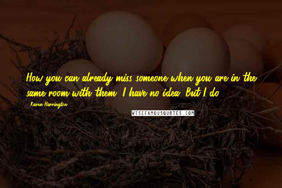 Karen Harrington quotes: How you can already miss someone when you are in the same room with them, I have no idea. But I do.