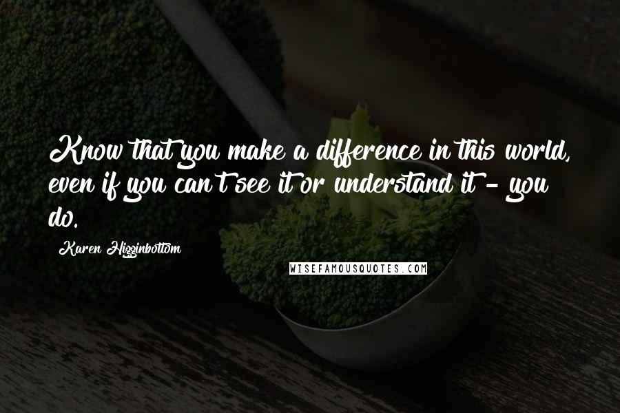 Karen Higginbottom quotes: Know that you make a difference in this world, even if you can't see it or understand it - you do.