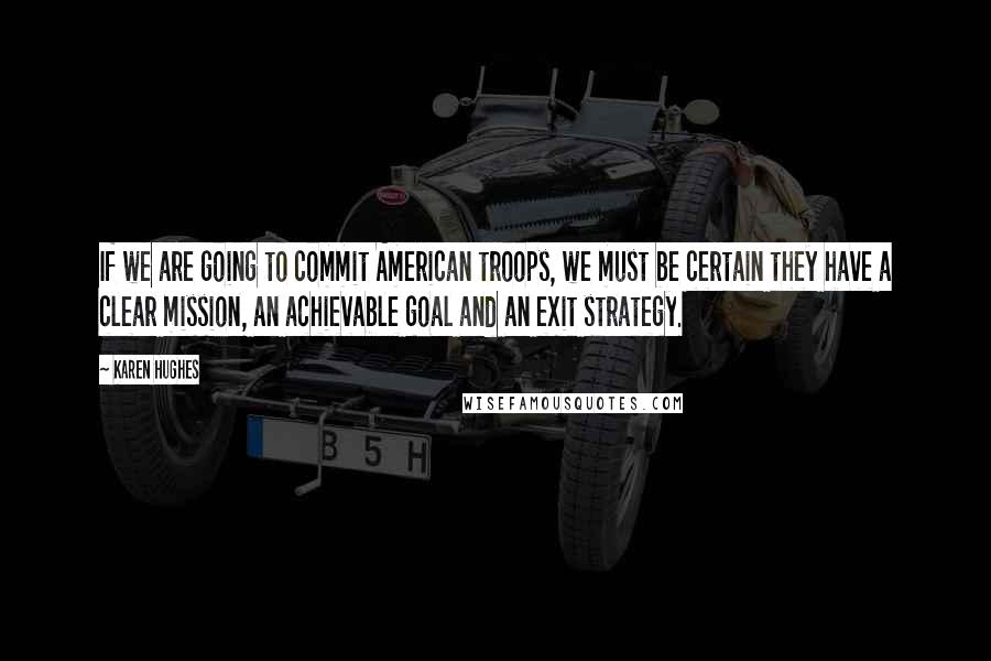 Karen Hughes quotes: If we are going to commit American troops, we must be certain they have a clear mission, an achievable goal and an exit strategy.