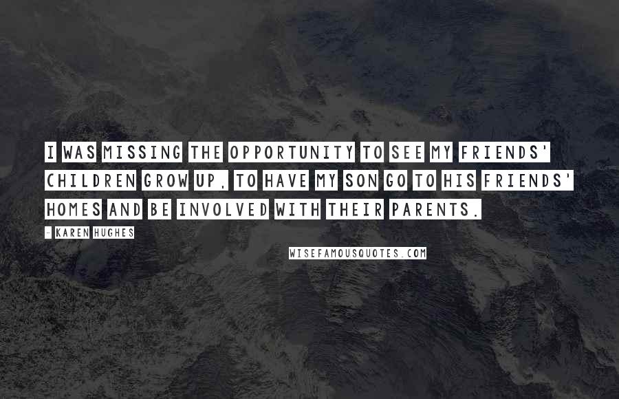 Karen Hughes quotes: I was missing the opportunity to see my friends' children grow up, to have my son go to his friends' homes and be involved with their parents. Karen Hughes quotes: I was missing the opportunity to see my friends' children grow up, to have my son go to his friends' homes and be involved with their parents.