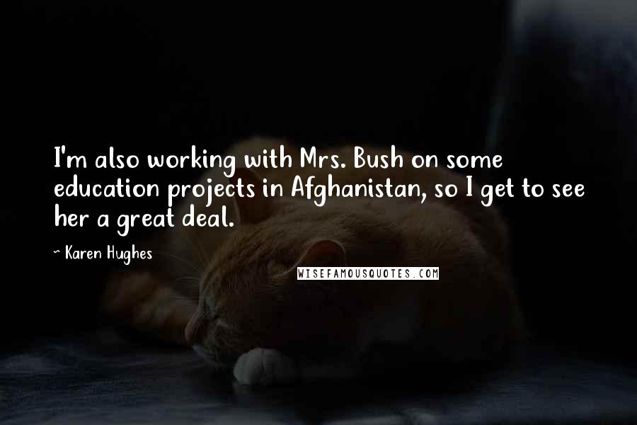 Karen Hughes quotes: I'm also working with Mrs. Bush on some education projects in Afghanistan, so I get to see her a great deal. Karen Hughes quotes: I'm also working with Mrs. Bush on some education projects in Afghanistan, so I get to see her a great deal.