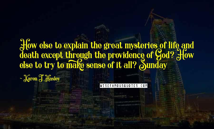 Karen J. Hasley quotes: How else to explain the great mysteries of life and death except through the providence of God? How else to try to make sense of it all? Sunday