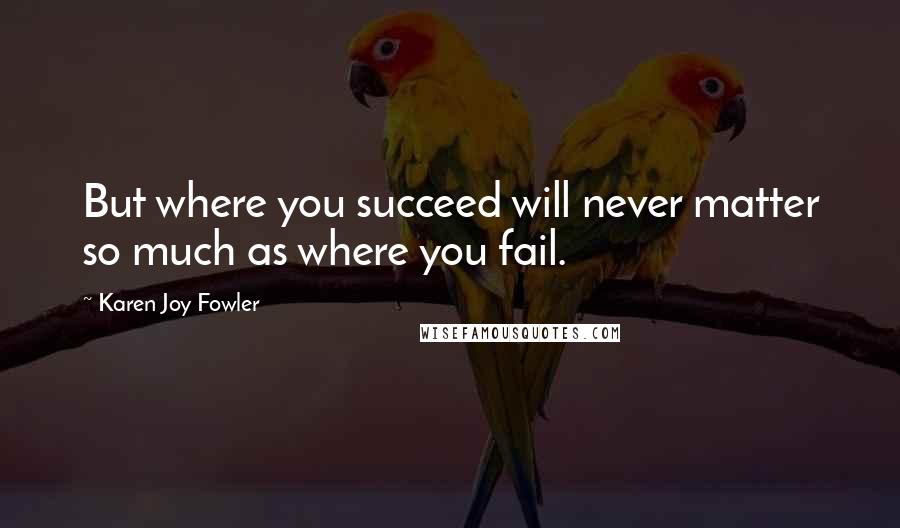 Karen Joy Fowler quotes: But where you succeed will never matter so much as where you fail.