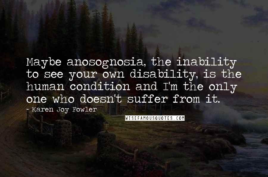 Karen Joy Fowler quotes: Maybe anosognosia, the inability to see your own disability, is the human condition and I'm the only one who doesn't suffer from it.