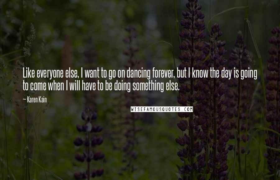 Karen Kain quotes: Like everyone else, I want to go on dancing forever, but I know the day is going to come when I will have to be doing something else.