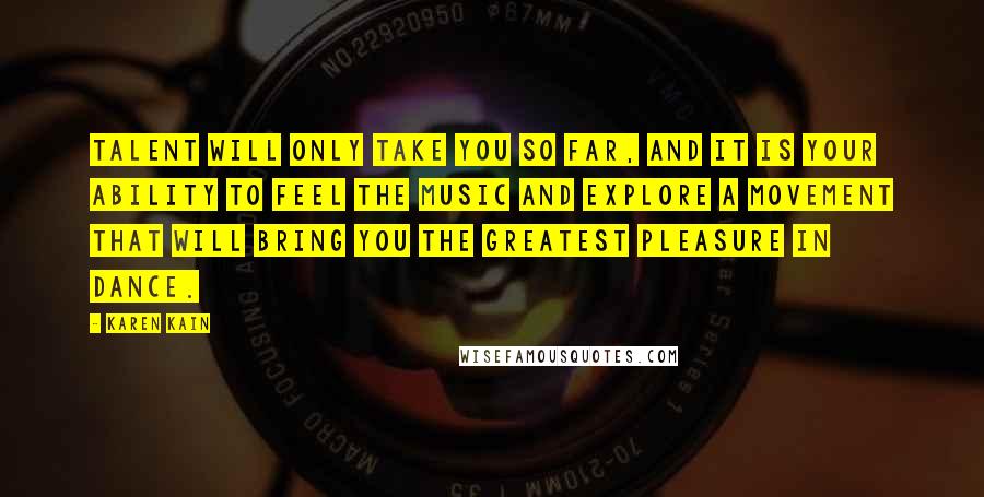 Karen Kain quotes: Talent will only take you so far, and it is your ability to feel the music and explore a movement that will bring you the greatest pleasure in dance. Karen Kain quotes: Talent will only take you so far, and it is your ability to feel the music and explore a movement that will bring you the greatest pleasure in dance.