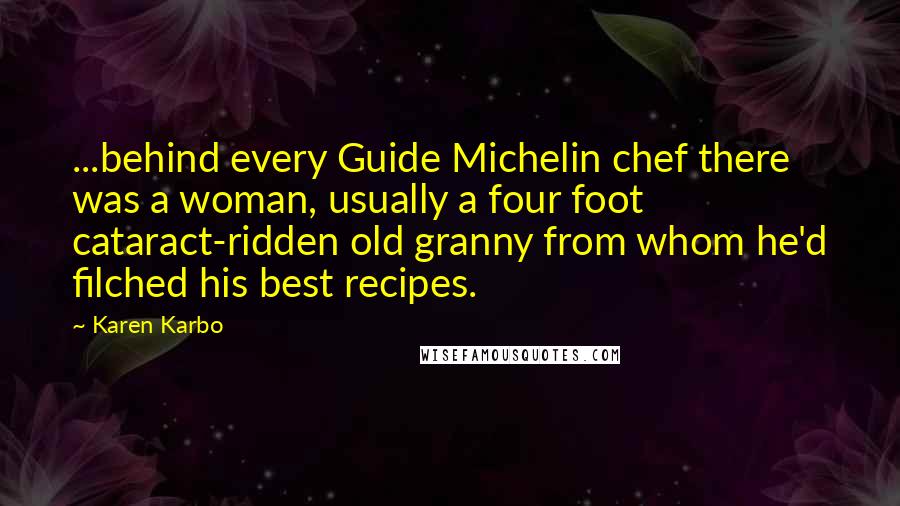 Karen Karbo quotes: ...behind every Guide Michelin chef there was a woman, usually a four foot cataract-ridden old granny from whom he'd filched his best recipes. Karen Karbo quotes: ...behind every Guide Michelin chef there was a woman, usually a four foot cataract-ridden old granny from whom he'd filched his best recipes.