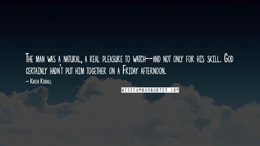 Karen Kendall quotes: The man was a natural, a real pleasure to watch--and not only for his skill. God certainly hadn't put him together on a Friday afternoon. Karen Kendall quotes: The man was a natural, a real pleasure to watch--and not only for his skill. God certainly hadn't put him together on a Friday afternoon.