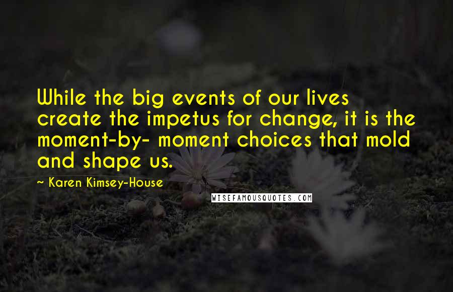 Karen Kimsey-House quotes: While the big events of our lives create the impetus for change, it is the moment-by- moment choices that mold and shape us.