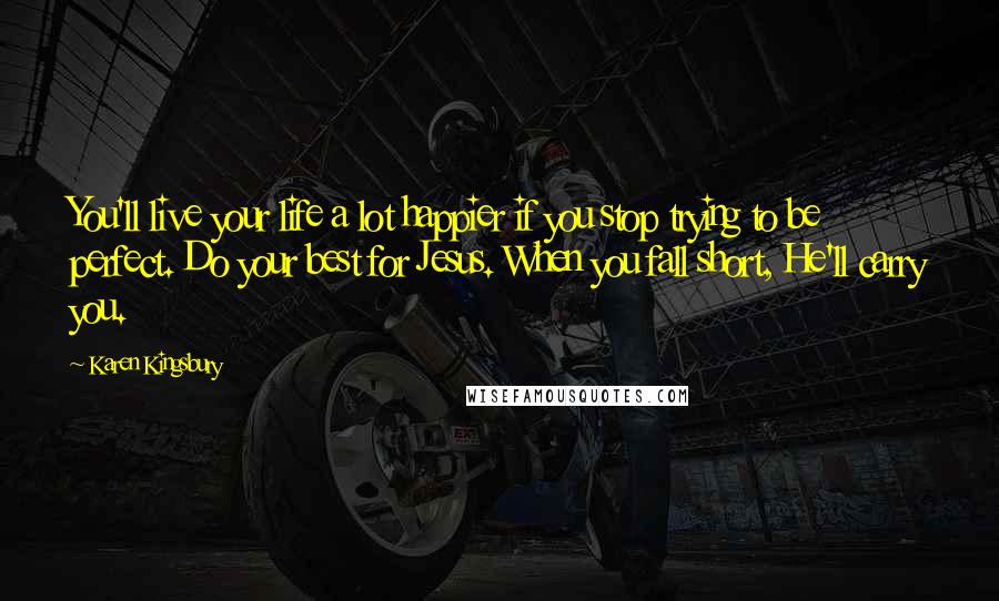 Karen Kingsbury quotes: You'll live your life a lot happier if you stop trying to be perfect. Do your best for Jesus. When you fall short, He'll carry you.