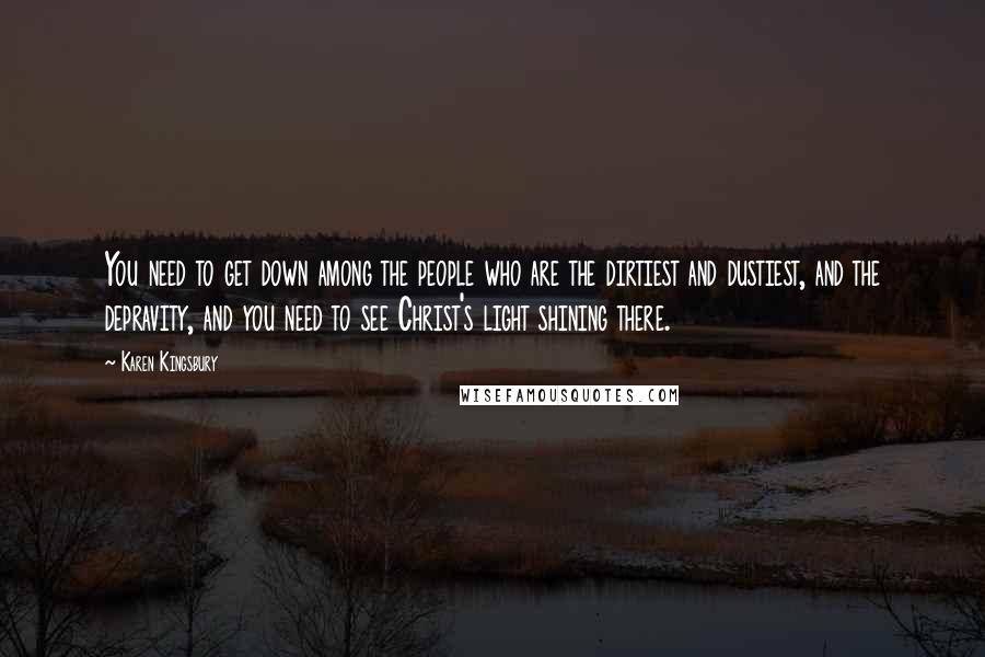 Karen Kingsbury quotes: You need to get down among the people who are the dirtiest and dustiest, and the depravity, and you need to see Christ's light shining there. Karen Kingsbury quotes: You need to get down among the people who are the dirtiest and dustiest, and the depravity, and you need to see Christ's light shining there.