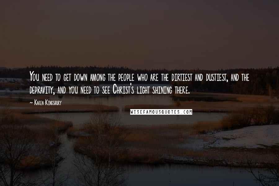 Karen Kingsbury quotes: You need to get down among the people who are the dirtiest and dustiest, and the depravity, and you need to see Christ's light shining there.