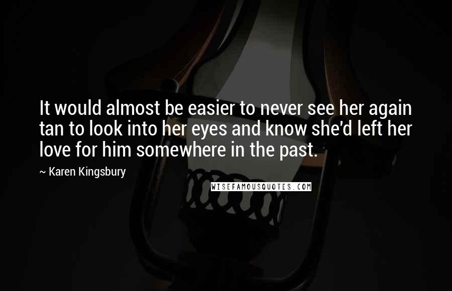 Karen Kingsbury quotes: It would almost be easier to never see her again tan to look into her eyes and know she'd left her love for him somewhere in the past.