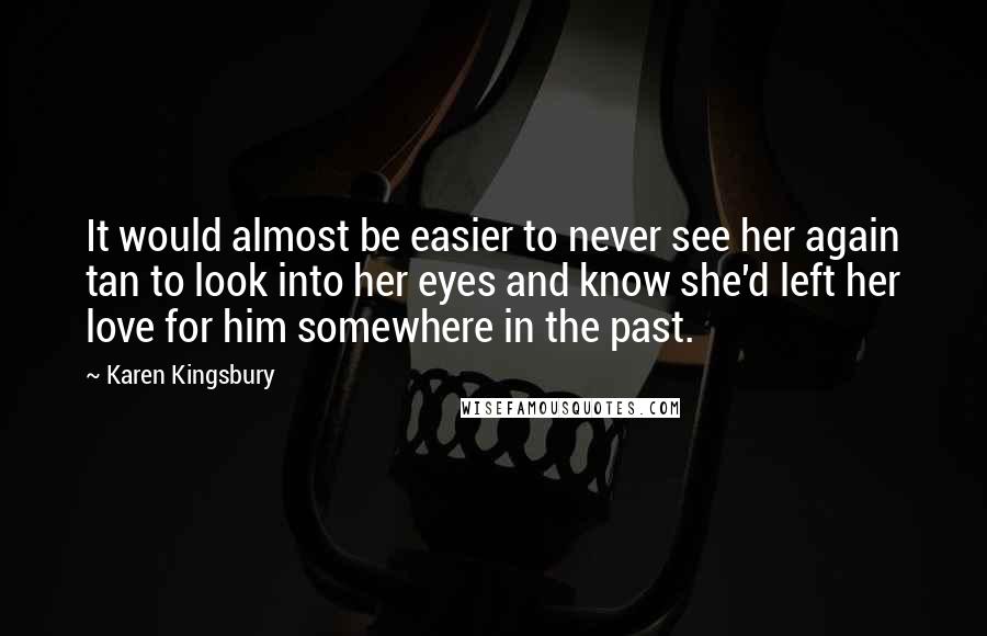 Karen Kingsbury quotes: It would almost be easier to never see her again tan to look into her eyes and know she'd left her love for him somewhere in the past. Karen Kingsbury quotes: It would almost be easier to never see her again tan to look into her eyes and know she'd left her love for him somewhere in the past.