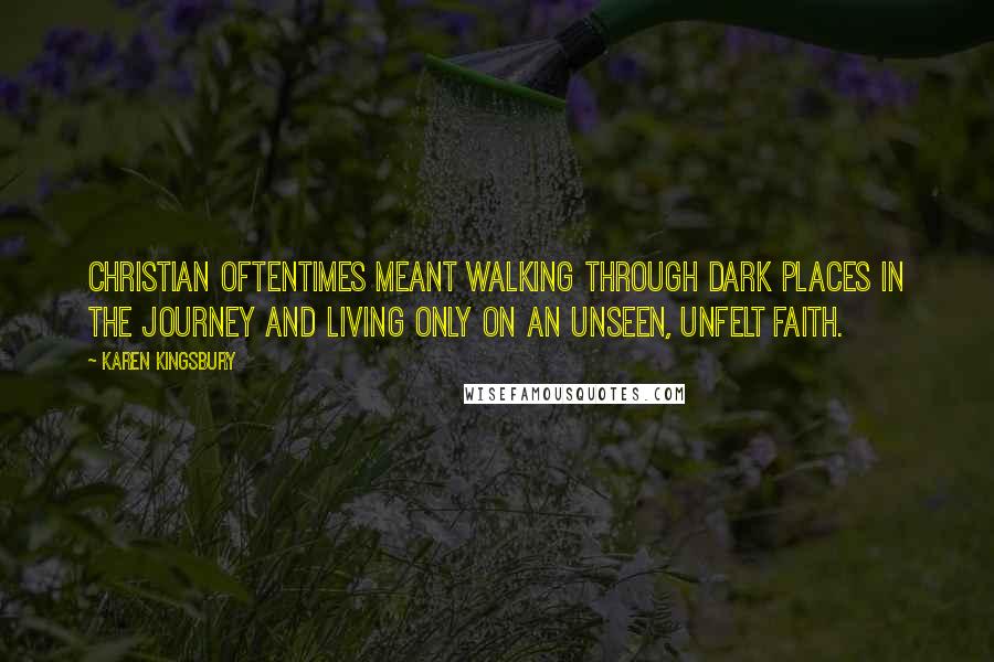 Karen Kingsbury quotes: Christian oftentimes meant walking through dark places in the journey and living only on an unseen, unfelt faith.