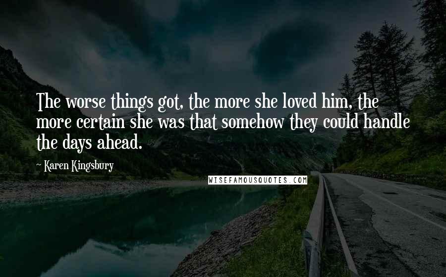 Karen Kingsbury quotes: The worse things got, the more she loved him, the more certain she was that somehow they could handle the days ahead. Karen Kingsbury quotes: The worse things got, the more she loved him, the more certain she was that somehow they could handle the days ahead.