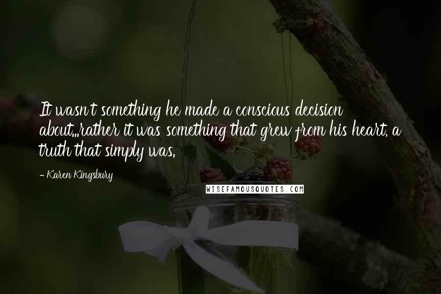 Karen Kingsbury quotes: It wasn't something he made a conscious decision about...rather it was something that grew from his heart, a truth that simply was.