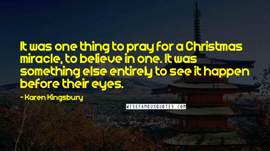 Karen Kingsbury quotes: It was one thing to pray for a Christmas miracle, to believe in one. It was something else entirely to see it happen before their eyes.