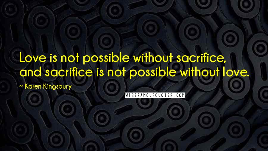 Karen Kingsbury quotes: Love is not possible without sacrifice, and sacrifice is not possible without love.