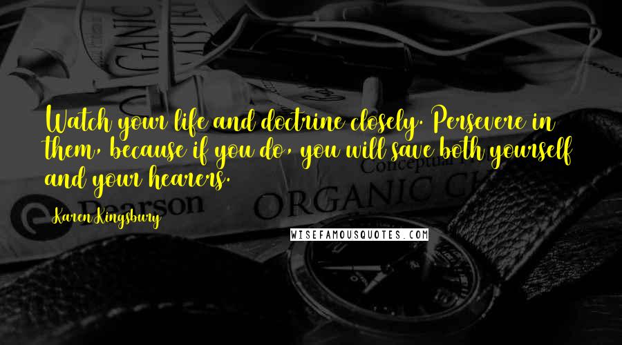 Karen Kingsbury quotes: Watch your life and doctrine closely. Persevere in them, because if you do, you will save both yourself and your hearers. Karen Kingsbury quotes: Watch your life and doctrine closely. Persevere in them, because if you do, you will save both yourself and your hearers.