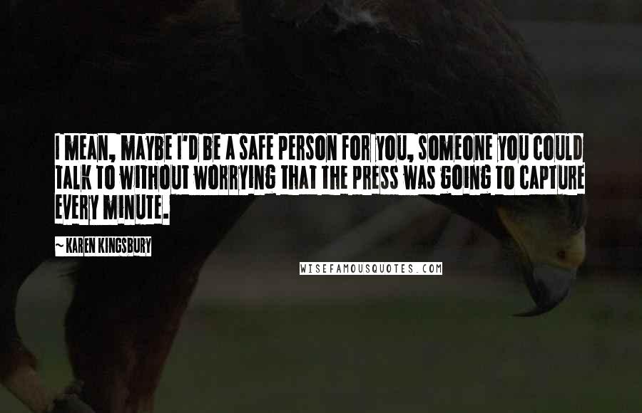 Karen Kingsbury quotes: I mean, maybe I'd be a safe person for you, someone you could talk to without worrying that the press was going to capture every minute.