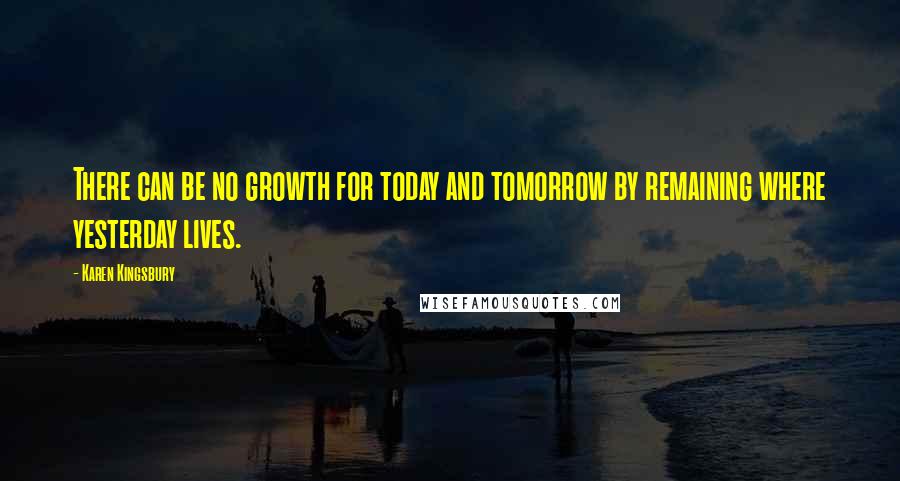 Karen Kingsbury quotes: There can be no growth for today and tomorrow by remaining where yesterday lives.