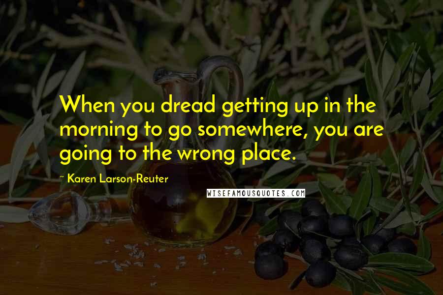 Karen Larson-Reuter quotes: When you dread getting up in the morning to go somewhere, you are going to the wrong place.