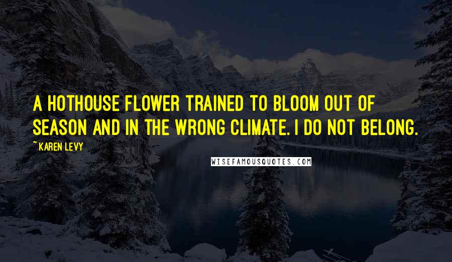 Karen Levy quotes: A hothouse flower trained to bloom out of season and in the wrong climate. I do not belong.