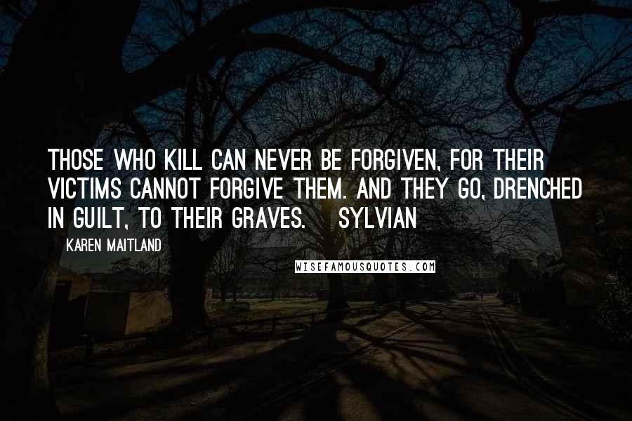 Karen Maitland quotes: Those who kill can never be forgiven, for their victims cannot forgive them. And they go, drenched in guilt, to their graves. [Sylvian]