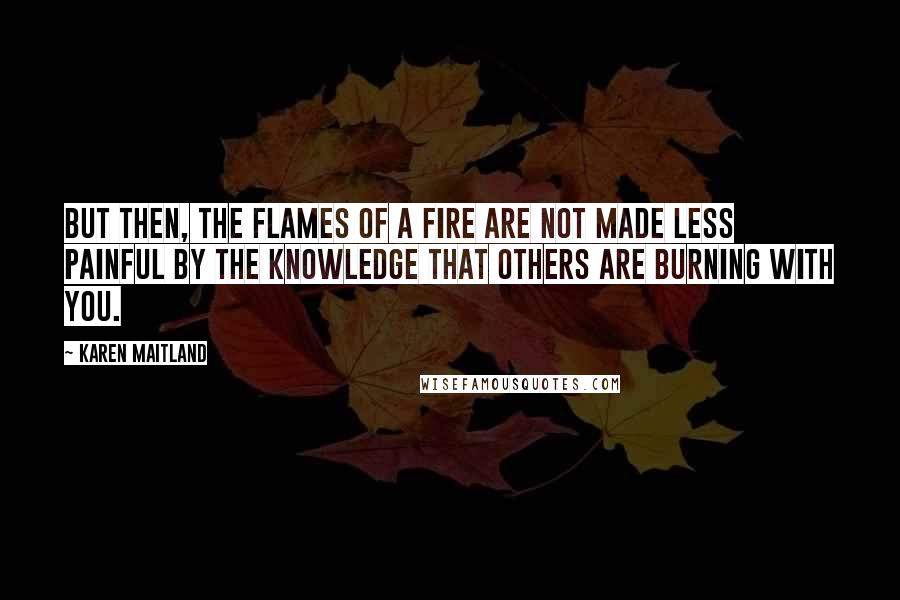 Karen Maitland quotes: But then, the flames of a fire are not made less painful by the knowledge that others are burning with you.