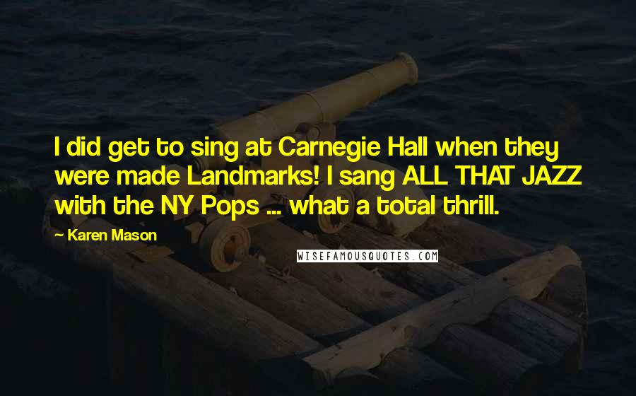 Karen Mason quotes: I did get to sing at Carnegie Hall when they were made Landmarks! I sang ALL THAT JAZZ with the NY Pops ... what a total thrill.