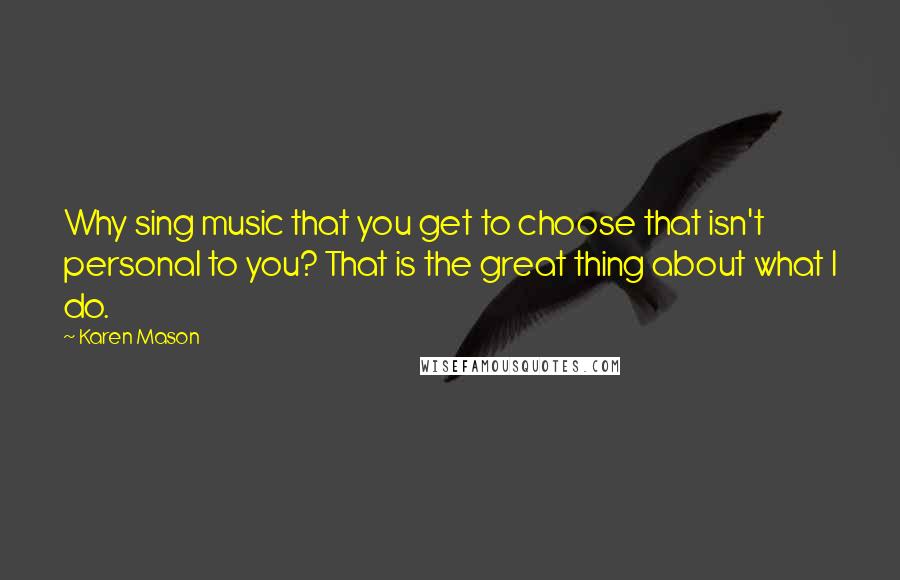 Karen Mason quotes: Why sing music that you get to choose that isn't personal to you? That is the great thing about what I do.