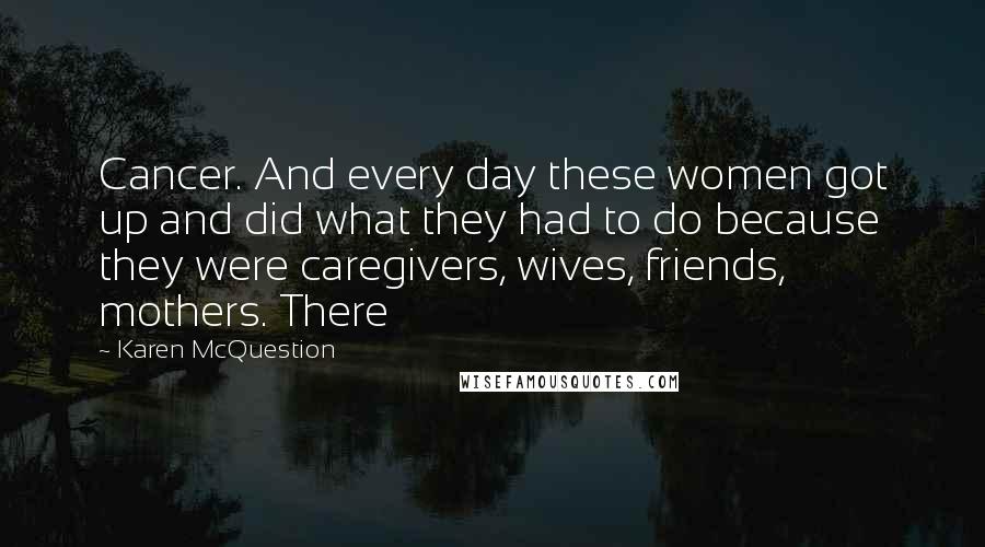 Karen McQuestion quotes: Cancer. And every day these women got up and did what they had to do because they were caregivers, wives, friends, mothers. There Karen McQuestion quotes: Cancer. And every day these women got up and did what they had to do because they were caregivers, wives, friends, mothers. There