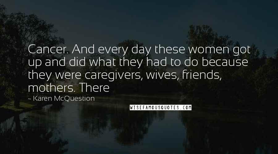 Karen McQuestion quotes: Cancer. And every day these women got up and did what they had to do because they were caregivers, wives, friends, mothers. There