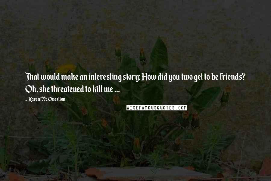 Karen McQuestion quotes: That would make an interesting story: How did you two get to be friends? Oh, she threatened to kill me ...