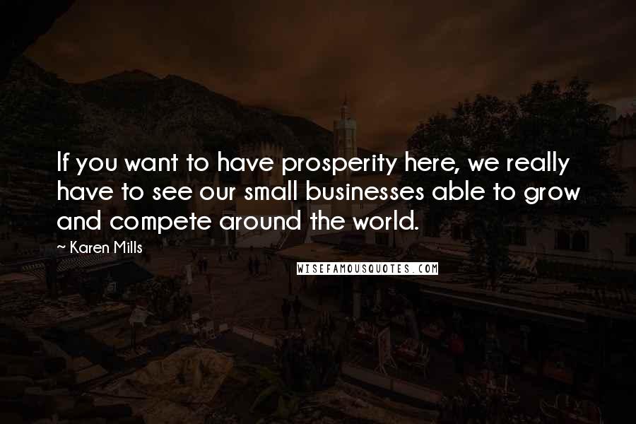 Karen Mills quotes: If you want to have prosperity here, we really have to see our small businesses able to grow and compete around the world.