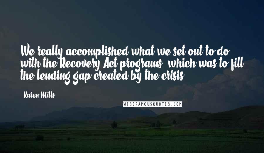 Karen Mills quotes: We really accomplished what we set out to do with the Recovery Act programs, which was to fill the lending gap created by the crisis.