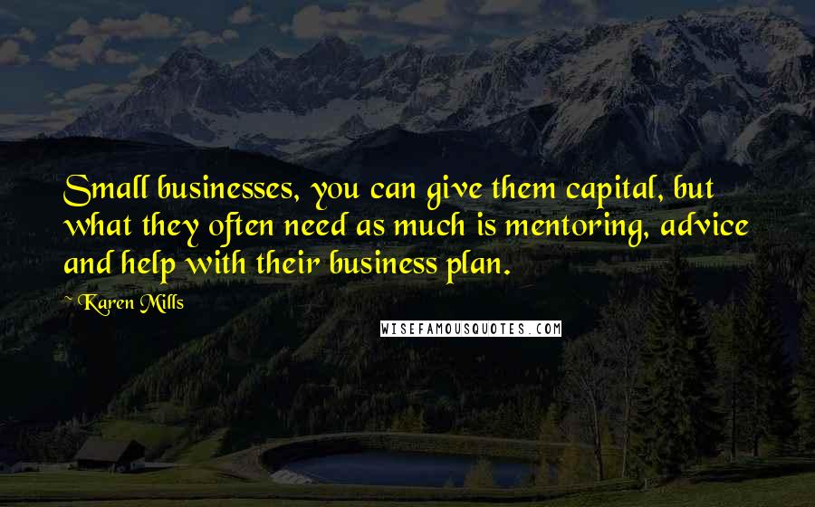 Karen Mills quotes: Small businesses, you can give them capital, but what they often need as much is mentoring, advice and help with their business plan.