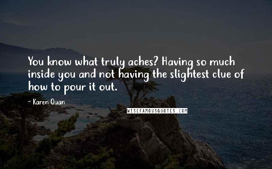Karen Quan quotes: You know what truly aches? Having so much inside you and not having the slightest clue of how to pour it out.