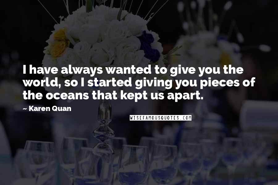 Karen Quan quotes: I have always wanted to give you the world, so I started giving you pieces of the oceans that kept us apart.